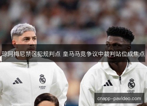 琼阿梅尼禁区犯规判点 皇马马竞争议中裁判站位成焦点